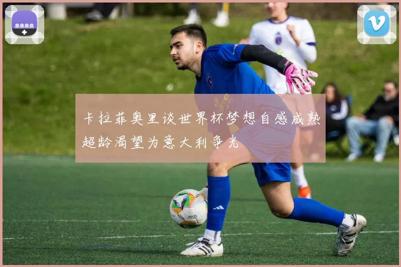 卡拉菲奥里谈世界杯梦想自感成熟超龄渴望为意大利争光
