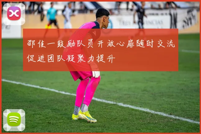 邵佳一鼓励队员开放心扉随时交流促进团队凝聚力提升