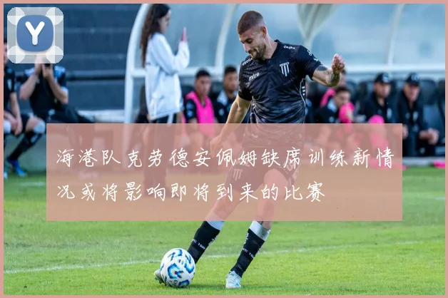 海港队克劳德安佩姆缺席训练新情况或将影响即将到来的比赛