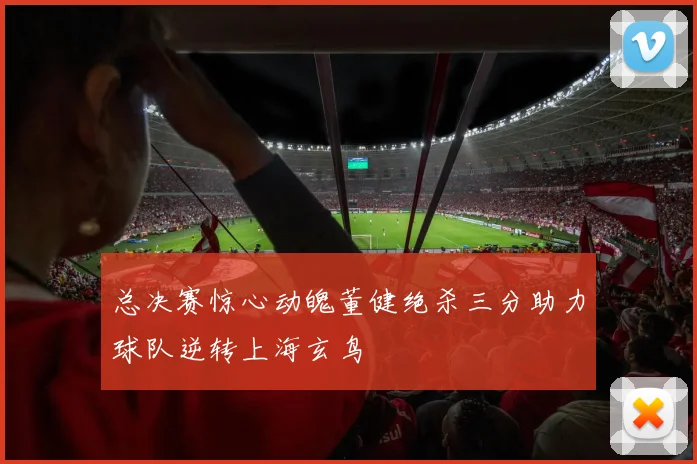 总决赛惊心动魄董健绝杀三分助力球队逆转上海玄鸟