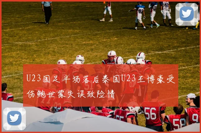 U23国足半场落后泰国U23王博豪受伤鲍世蒙失误致险情