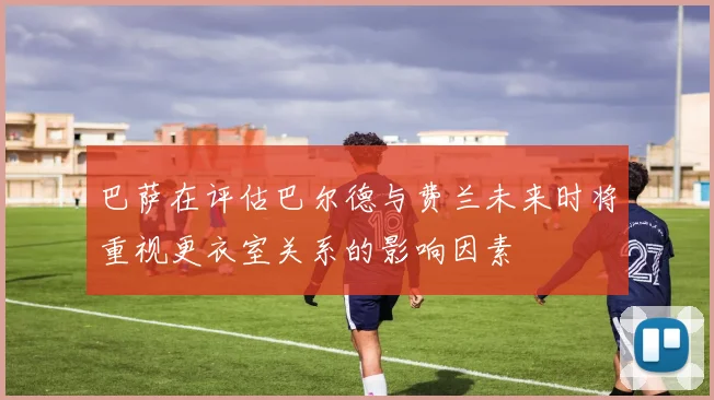 巴萨在评估巴尔德与费兰未来时将重视更衣室关系的影响因素