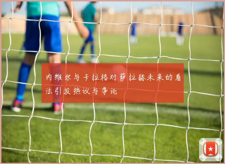 内维尔与卡拉格对萨拉赫未来的看法引发热议与争论