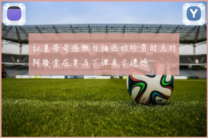 拉基蒂奇感慨与梅西的珍贵时光对阿隆索在皇马下课表示遗憾