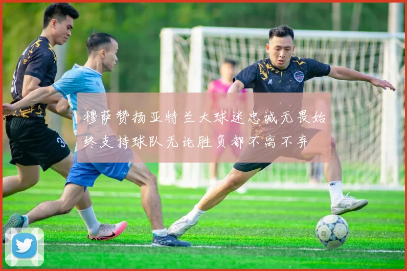 穆萨赞扬亚特兰大球迷忠诚无畏始终支持球队无论胜负都不离不弃